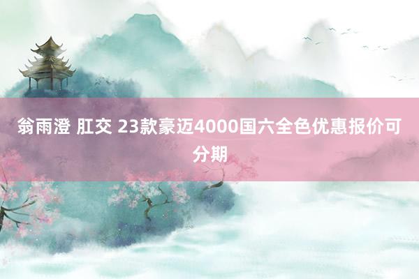 翁雨澄 肛交 23款豪迈4000国六全色优惠报价可分期