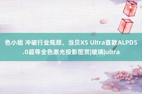 色小姐 冲破行业瓶颈，当贝X5 Ultra首款ALPD5.0超等全色激光投影图赏|玻璃|ultra