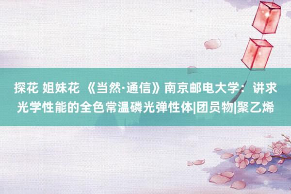 探花 姐妹花 《当然·通信》南京邮电大学：讲求光学性能的全色常温磷光弹性体|团员物|聚乙烯