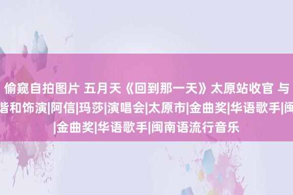 偷窥自拍图片 五月天《回到那一天》太原站收官 与告五东说念主谐和饰演|阿信|玛莎|演唱会|太原市|金曲奖|华语歌手|闽南语流行音乐