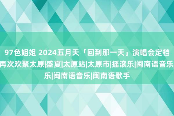 97色姐姐 2024五月天「回到那一天」演唱会定档，时隔七年再次欢聚太原|盛夏|太原站|太原市|摇滚乐|闽南语音乐|闽南语歌手