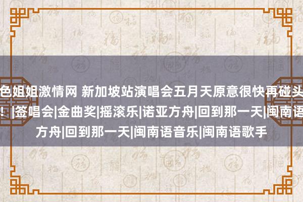 色姐姐激情网 新加坡站演唱会五月天原意很快再碰头 这就安排上了？！|签唱会|金曲奖|摇滚乐|诺亚方舟|回到那一天|闽南语音乐|闽南语歌手