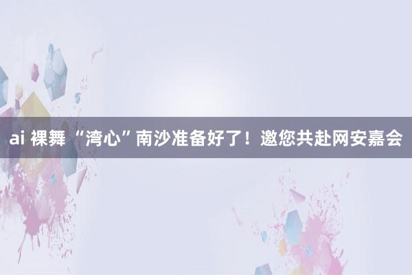 ai 裸舞 “湾心”南沙准备好了！邀您共赴网安嘉会