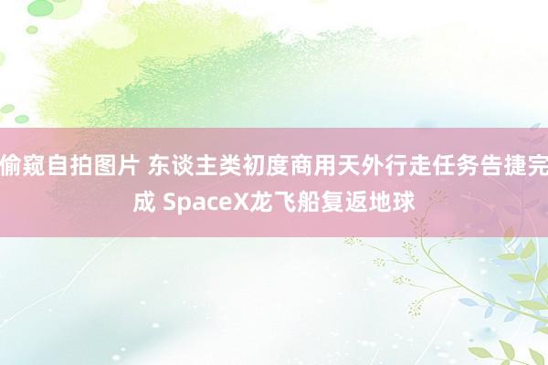 偷窥自拍图片 东谈主类初度商用天外行走任务告捷完成 SpaceX龙飞船复返地球