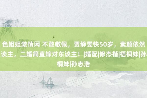 色姐姐激情网 不敢敬佩，贾静雯快50岁，素颜依然动东谈主，二婚简直嫁对东谈主！|婚配|修杰楷|梧桐妹|孙志浩