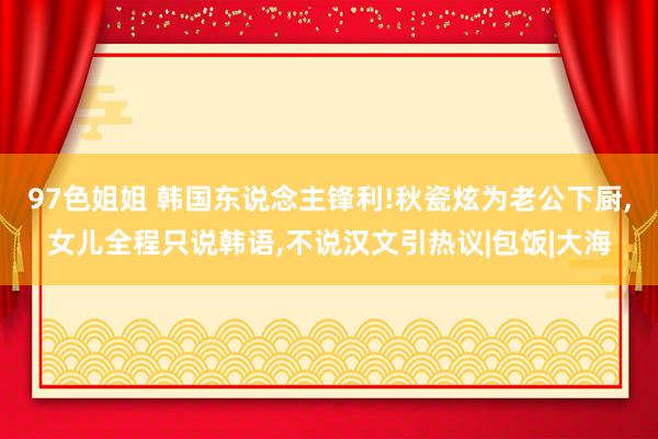 97色姐姐 韩国东说念主锋利!秋瓷炫为老公下厨，女儿全程只说韩语，不说汉文引热议|包饭|大海