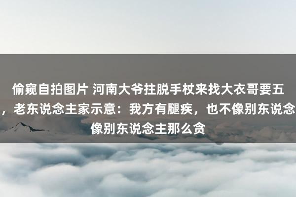 偷窥自拍图片 河南大爷拄脱手杖来找大衣哥要五万钱养老，老东说念主家示意：我方有腿疾，也不像别东说念主那么贪