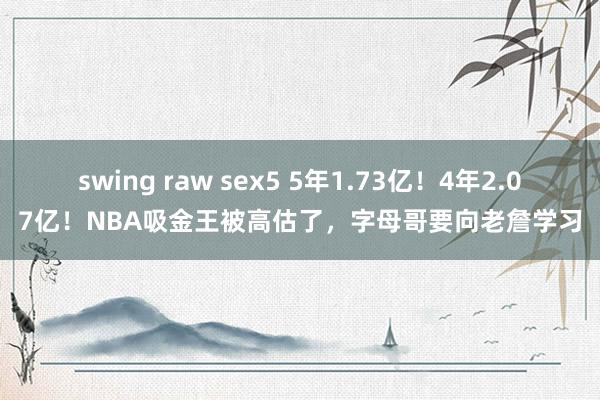 swing raw sex5 5年1.73亿！4年2.07亿！NBA吸金王被高估了，字母哥要向老詹学习