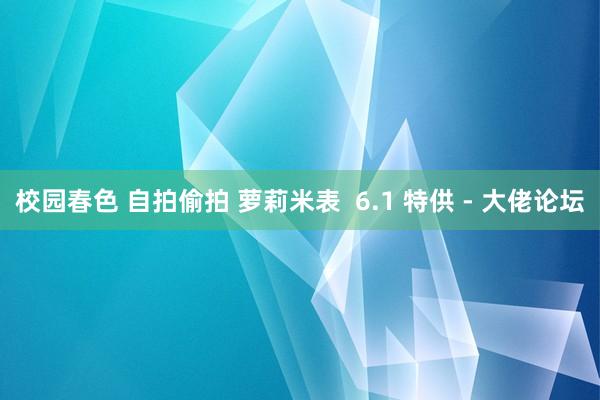 校园春色 自拍偷拍 萝莉米表  6.1 特供 - 大佬论坛