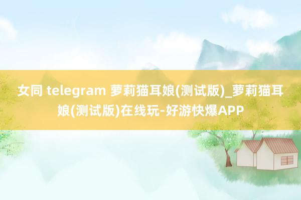 女同 telegram 萝莉猫耳娘(测试版)_萝莉猫耳娘(测试版)在线玩-好游快爆APP