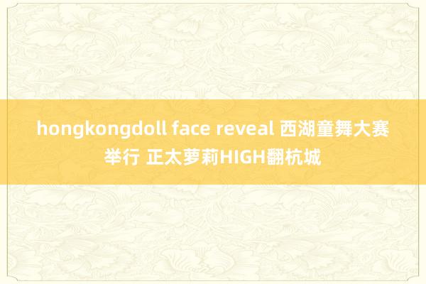 hongkongdoll face reveal 西湖童舞大赛举行 正太萝莉HIGH翻杭城