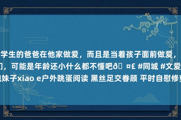 和学生的爸爸在他家做爱，而且是当着孩子面前做爱，太刺激了，孩子完全不看我们，可能是年龄还小什么都不懂吧🤣 #同城 #文爱 #自慰 萝莉脸清纯妹子xiao e户外跳蛋阅读 黑丝足交眷顾 平时自慰修剪心型阴毛 热騒视频 | My XXX Hot Girl