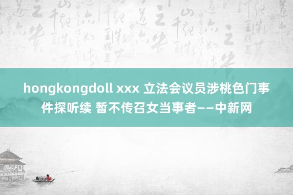 hongkongdoll xxx 立法会议员涉桃色门事件探听续 暂不传召女当事者——中新网