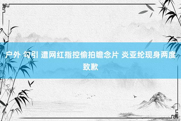 户外 勾引 遭网红指控偷拍瞻念片 炎亚纶现身两度致歉