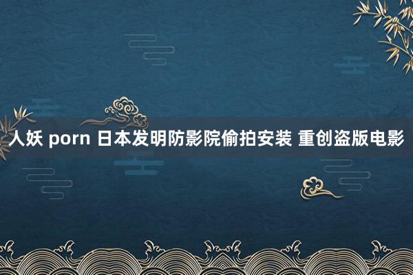 人妖 porn 日本发明防影院偷拍安装 重创盗版电影