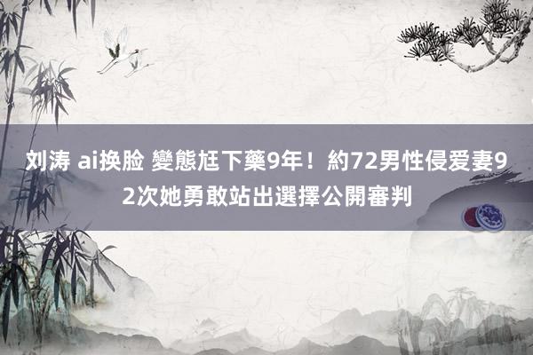 刘涛 ai换脸 變態尪下藥9年！約72男性侵爱妻92次　她勇敢站出選擇公開審判