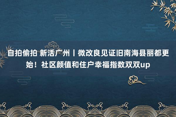 自拍偷拍 新活广州丨微改良见证旧南海县丽都更始！社区颜值和住户幸福指数双双up