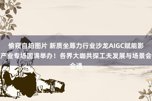 偷窥自拍图片 新质坐蓐力行业沙龙AIGC赋能影视产业专场圆满举办！各界大咖共探工夫发展与场景会通