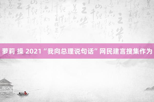 萝莉 操 2021“我向总理说句话”网民建言搜集作为