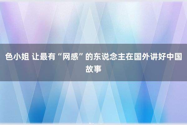 色小姐 让最有“网感”的东说念主在国外讲好中国故事