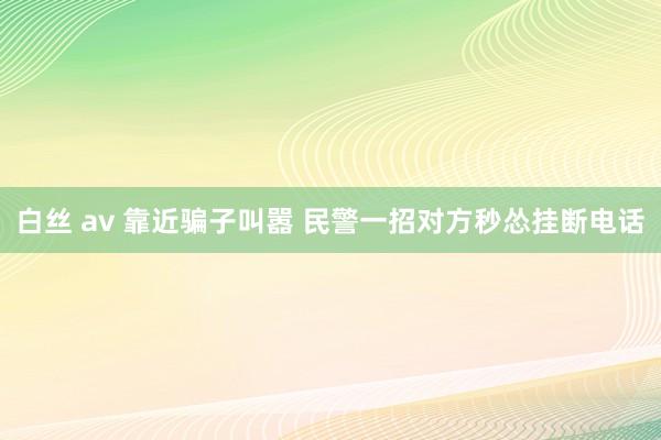 白丝 av 靠近骗子叫嚣 民警一招对方秒怂挂断电话