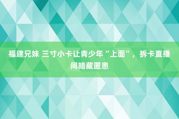 福建兄妹 三寸小卡让青少年“上面”，拆卡直播间暗藏匿患