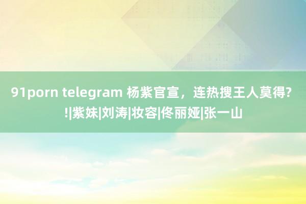 91porn telegram 杨紫官宣，连热搜王人莫得? !|紫妹|刘涛|妆容|佟丽娅|张一山