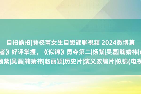 自拍偷拍]藝校兩女生自慰裸聊視頻 2024微博第一季热度名次：《追风者》好评掌握，《似锦》勇夺第二|杨紫|吴磊|鞠婧祎|赵丽颖|历史片|演义改编片|似锦(电视剧)