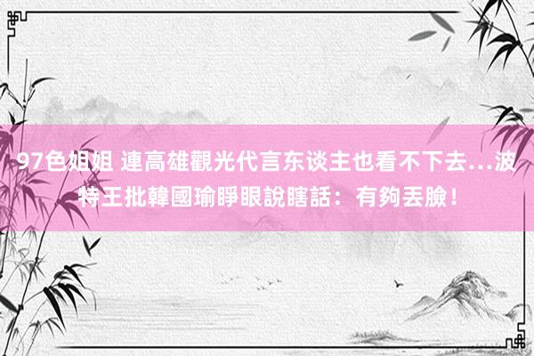 97色姐姐 連高雄觀光代言东谈主也看不下去…波特王批韓國瑜睜眼說瞎話：有夠丟臉！