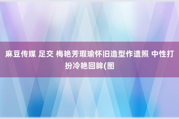 麻豆传媒 足交 梅艳芳瑕瑜怀旧造型作遗照 中性打扮冷艳回眸(图