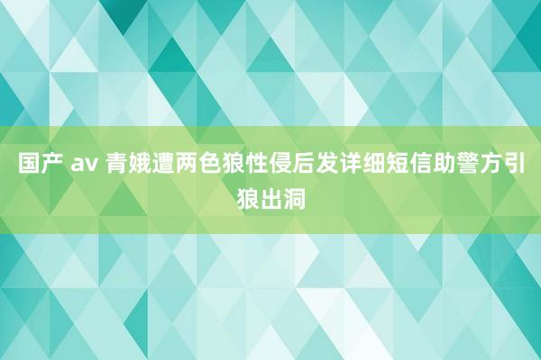 国产 av 青娥遭两色狼性侵后发详细短信助警方引狼出洞