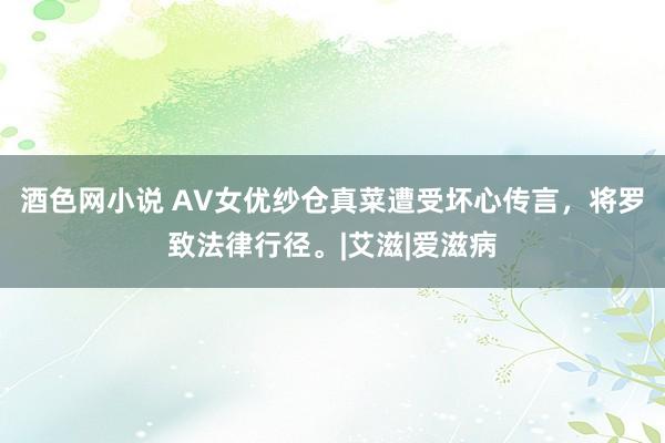 酒色网小说 AV女优纱仓真菜遭受坏心传言，将罗致法律行径。|艾滋|爱滋病