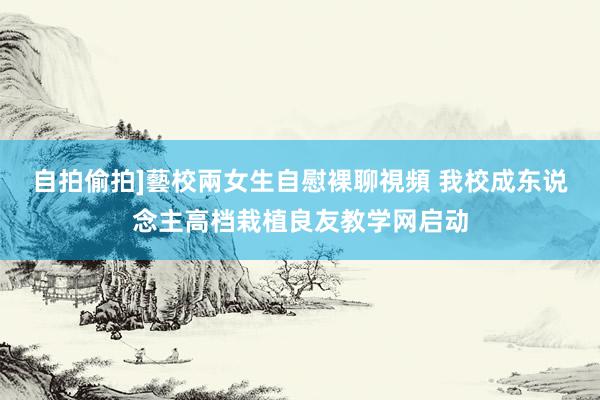 自拍偷拍]藝校兩女生自慰裸聊視頻 我校成东说念主高档栽植良友教学网启动