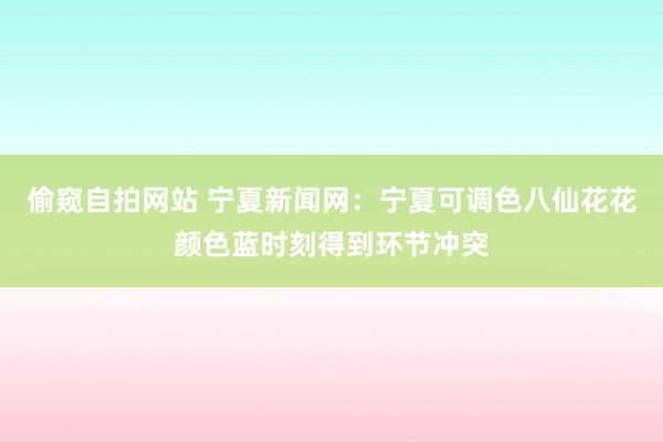 偷窥自拍网站 宁夏新闻网：宁夏可调色八仙花花颜色蓝时刻得到环节冲突