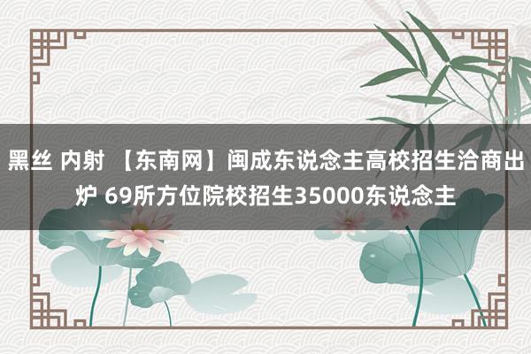 黑丝 内射 【东南网】闽成东说念主高校招生洽商出炉 69所方位院校招生35000东说念主