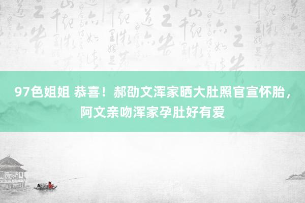 97色姐姐 恭喜！郝劭文浑家晒大肚照官宣怀胎，阿文亲吻浑家孕肚好有爱