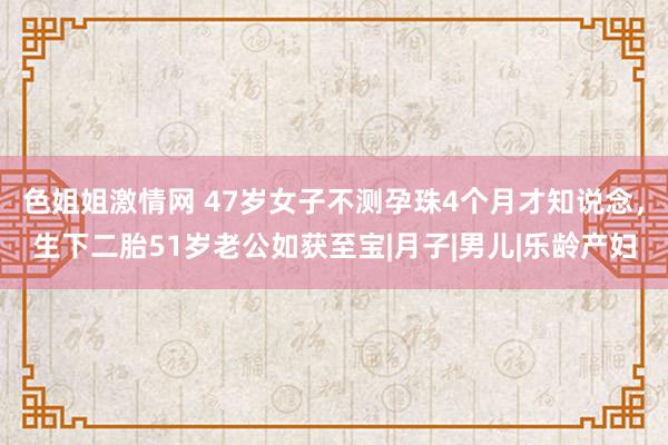 色姐姐激情网 47岁女子不测孕珠4个月才知说念，生下二胎51岁老公如获至宝|月子|男儿|乐龄产妇