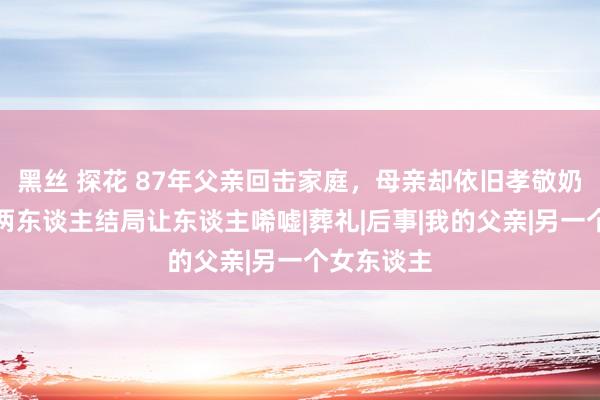 黑丝 探花 87年父亲回击家庭，母亲却依旧孝敬奶奶，如今两东谈主结局让东谈主唏嘘|葬礼|后事|我的父亲|另一个女东谈主