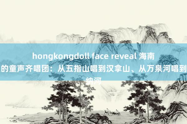 hongkongdoll face reveal 海南深山里的童声齐唱团：从五指山唱到汉拿山、从万泉河唱到塞纳河