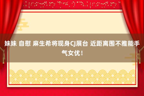 妹妹 自慰 麻生希将现身CJ展台 近距离围不雅能手气女优！