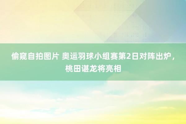 偷窥自拍图片 奥运羽球小组赛第2日对阵出炉，桃田谌龙将亮相