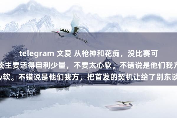 telegram 文爱 从枪神和花痴，没比赛可打的效果来说，是不是东谈主要活得自利少量，不要太心软。不错说是他们我方，把首发的契机让给了别东谈主。