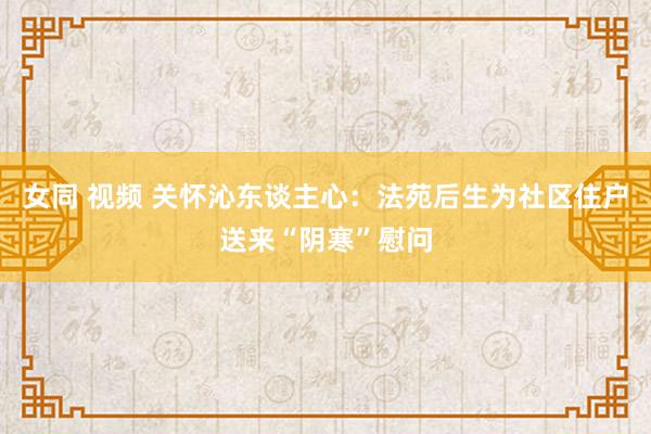 女同 视频 关怀沁东谈主心：法苑后生为社区住户送来“阴寒”慰问