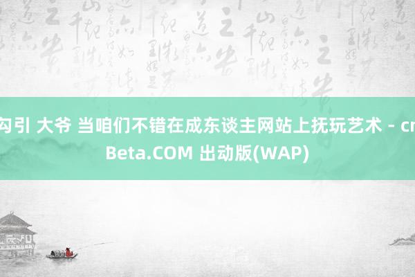 勾引 大爷 当咱们不错在成东谈主网站上抚玩艺术 - cnBeta.COM 出动版(WAP)