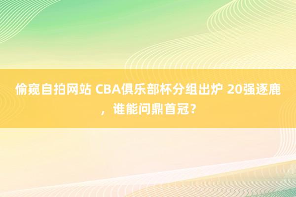 偷窥自拍网站 CBA俱乐部杯分组出炉 20强逐鹿，谁能问鼎首冠？