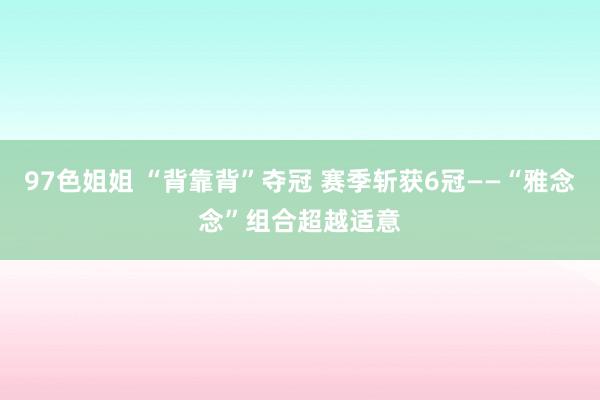 97色姐姐 “背靠背”夺冠 赛季斩获6冠——“雅念念”组合超越适意