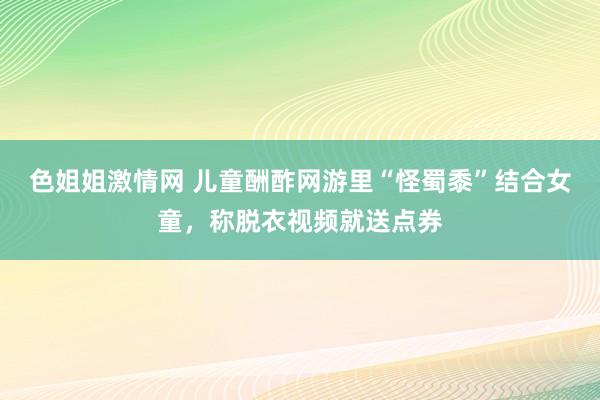 色姐姐激情网 儿童酬酢网游里“怪蜀黍”结合女童，称脱衣视频就送点券