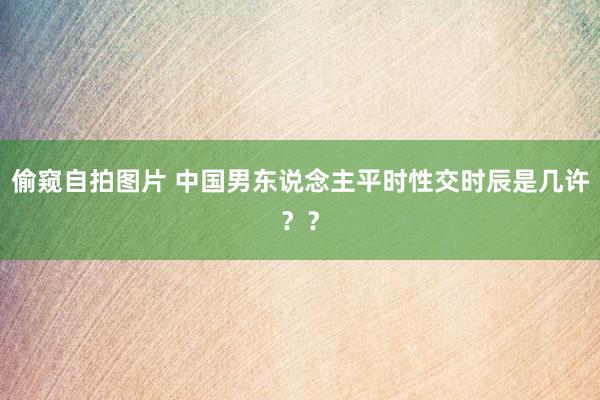 偷窥自拍图片 中国男东说念主平时性交时辰是几许？？