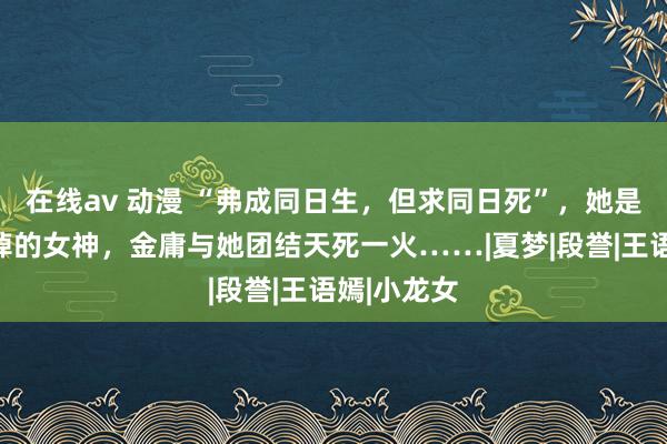 在线av 动漫 “弗成同日生，但求同日死”，她是金庸没悲悼的女神，金庸与她团结天死一火……|夏梦|段誉|王语嫣|小龙女