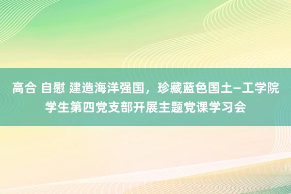 高合 自慰 建造海洋强国，珍藏蓝色国土—工学院学生第四党支部开展主题党课学习会